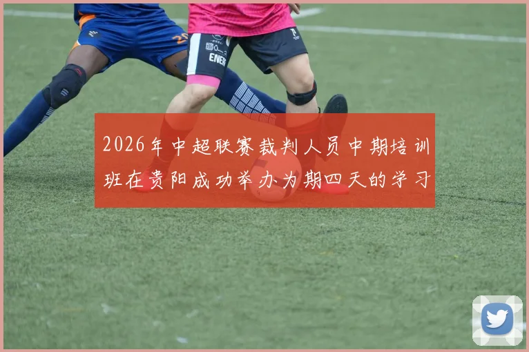2026年中超联赛裁判人员中期培训班在贵阳成功举办为期四天的学习与交流活动