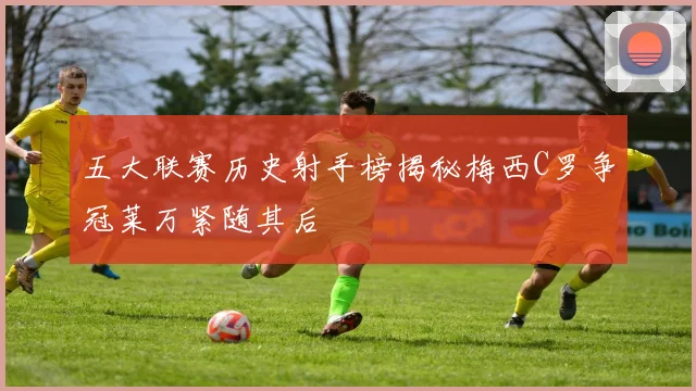 五大联赛历史射手榜揭秘梅西C罗争冠莱万紧随其后