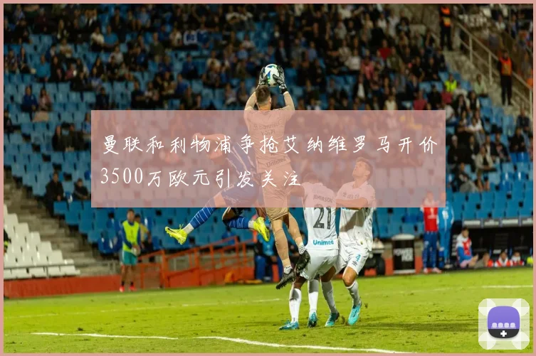 曼联和利物浦争抢艾纳维罗马开价3500万欧元引发关注