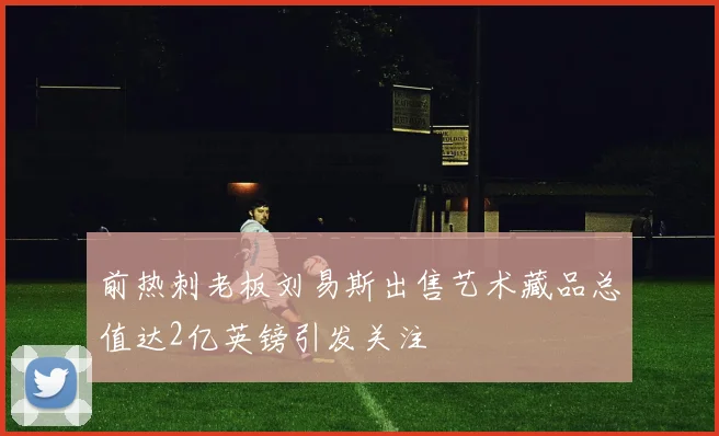 前热刺老板刘易斯出售艺术藏品总值达2亿英镑引发关注