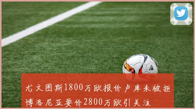 尤文图斯1800万欧报价卢库米被拒博洛尼亚要价2800万欧引关注