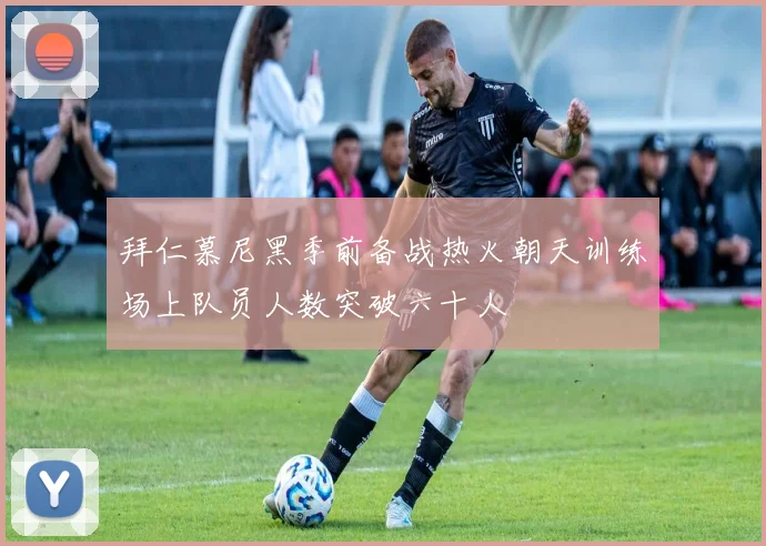 拜仁慕尼黑季前备战热火朝天训练场上队员人数突破六十人