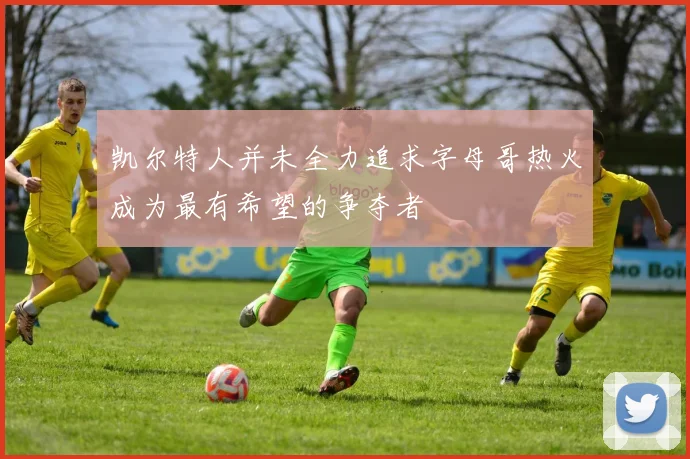 凯尔特人并未全力追求字母哥热火成为最有希望的争夺者