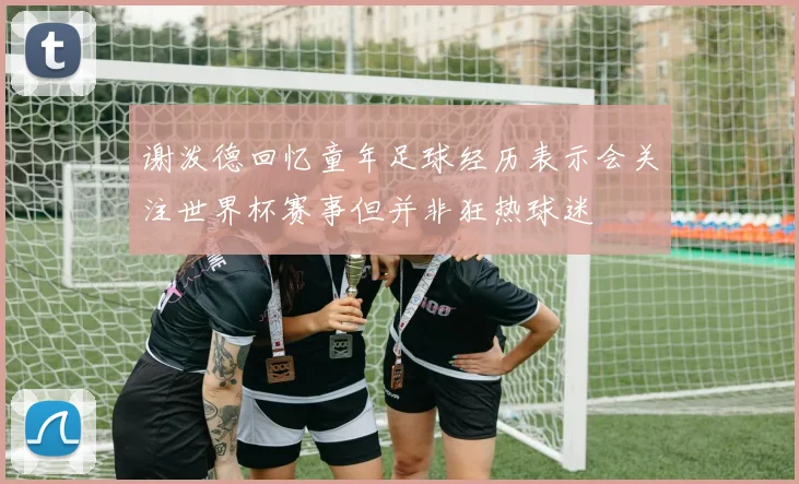 谢泼德回忆童年足球经历表示会关注世界杯赛事但并非狂热球迷
