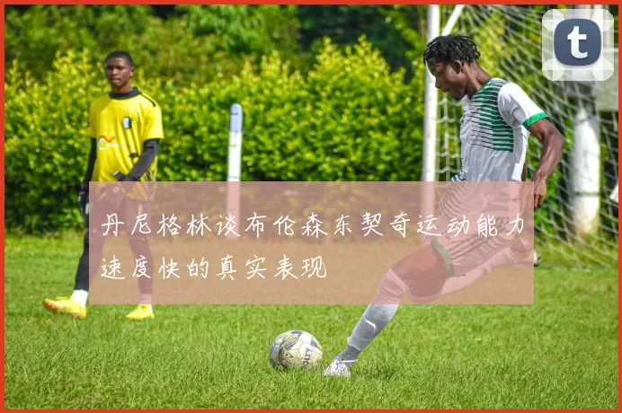 丹尼格林谈布伦森东契奇运动能力速度快的真实表现