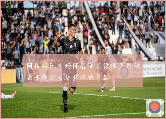 阿根廷队中场阵容曝光德保罗恩佐麦卡阿尔马达将联袂首发