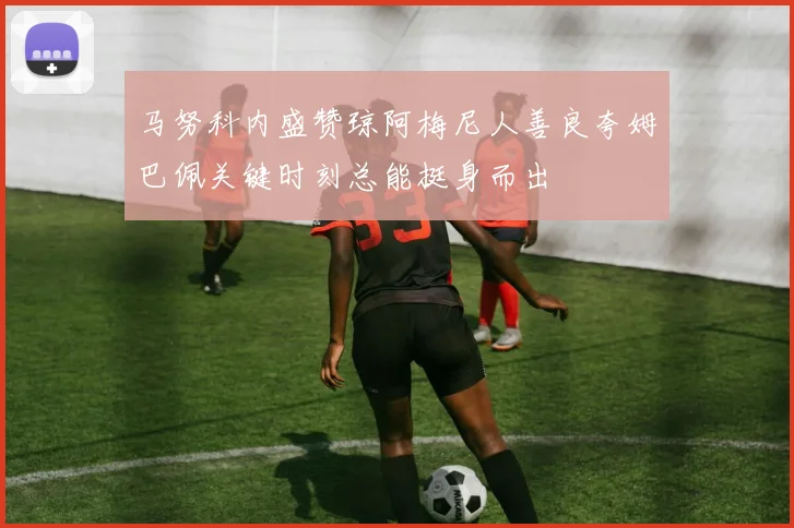 马努科内盛赞琼阿梅尼人善良夸姆巴佩关键时刻总能挺身而出