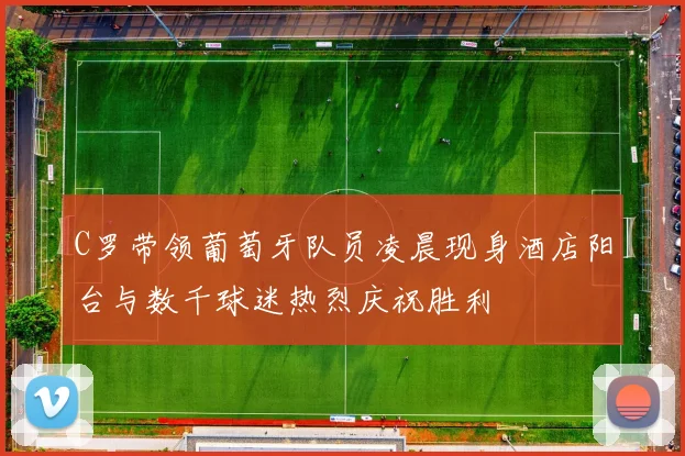 C罗带领葡萄牙队员凌晨现身酒店阳台与数千球迷热烈庆祝胜利