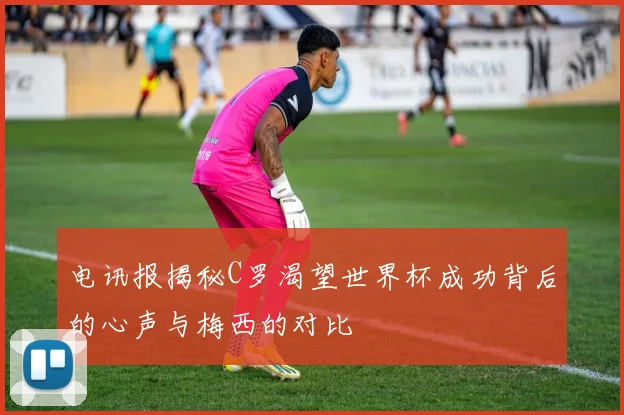 电讯报揭秘C罗渴望世界杯成功背后的心声与梅西的对比