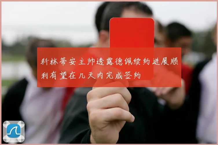科林蒂安主帅透露德佩续约进展顺利有望在几天内完成签约