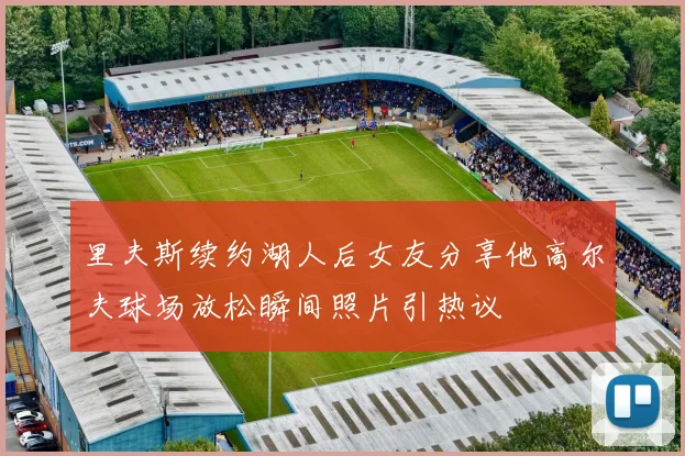 里夫斯续约湖人后女友分享他高尔夫球场放松瞬间照片引热议