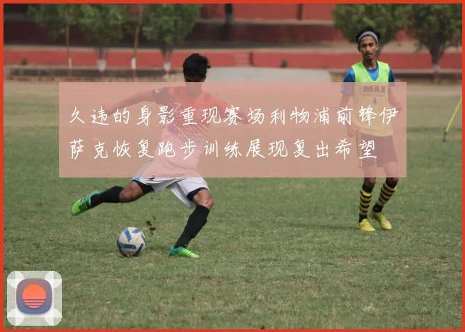 久违的身影重现赛场利物浦前锋伊萨克恢复跑步训练展现复出希望