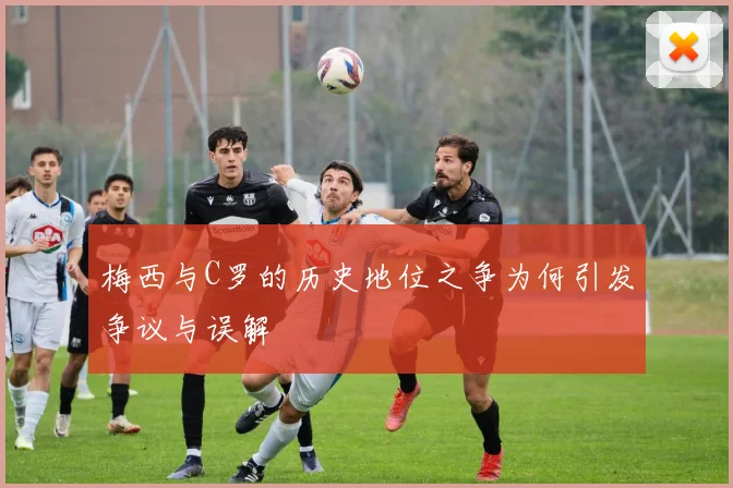 梅西与C罗的历史地位之争为何引发争议与误解