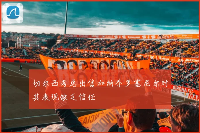 切尔西考虑出售加纳乔罗塞尼尔对其表现缺乏信任