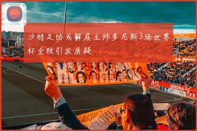 沙特足协或解雇主帅多尼斯3场世界杯全败引发质疑