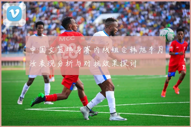 中国女篮热身赛内线组合韩旭李月汝表现分析与对抗效果探讨
