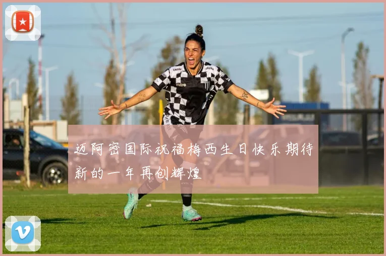 迈阿密国际祝福梅西生日快乐期待新的一年再创辉煌