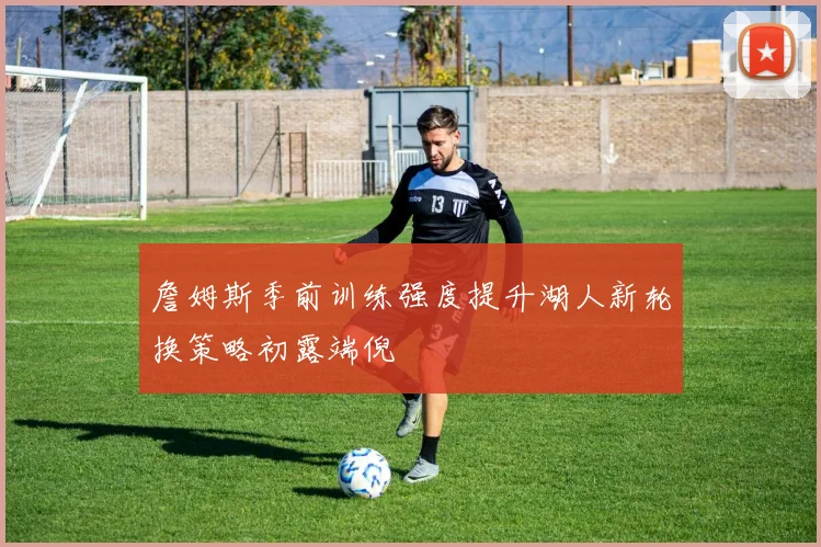 詹姆斯季前训练强度提升湖人新轮换策略初露端倪