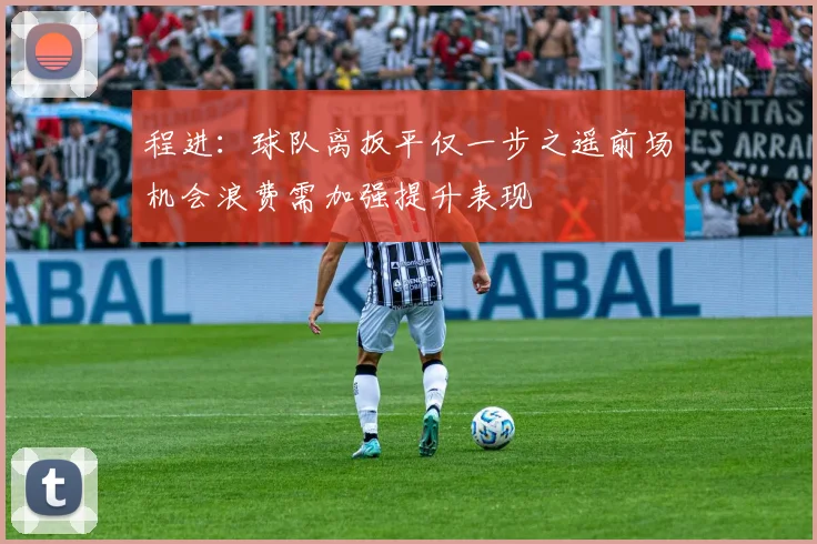 程进：球队离扳平仅一步之遥前场机会浪费需加强提升表现