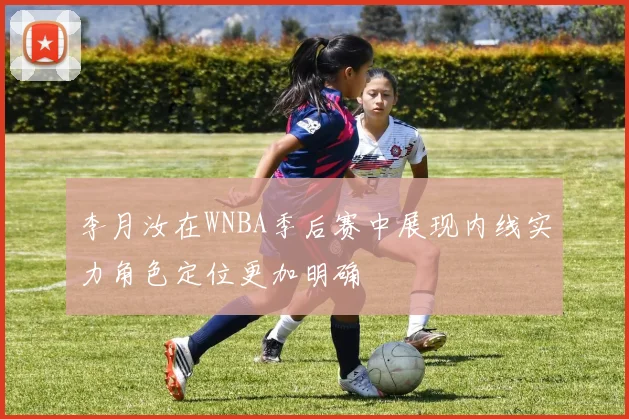 李月汝在WNBA季后赛中展现内线实力角色定位更加明确