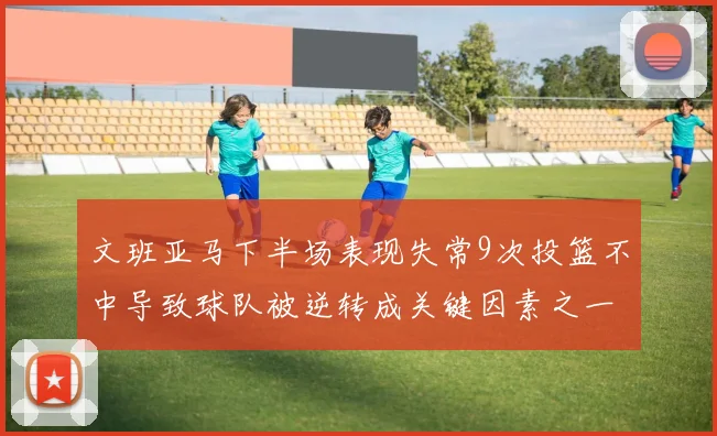 文班亚马下半场表现失常9次投篮不中导致球队被逆转成关键因素之一
