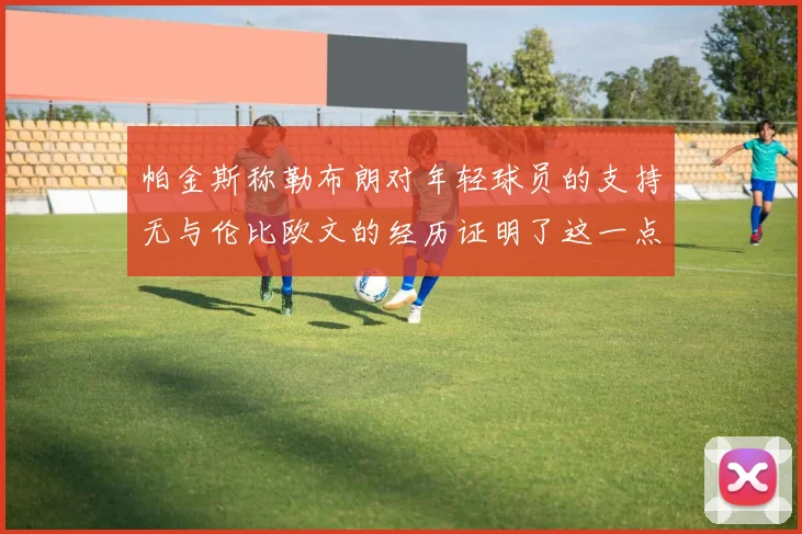 帕金斯称勒布朗对年轻球员的支持无与伦比欧文的经历证明了这一点