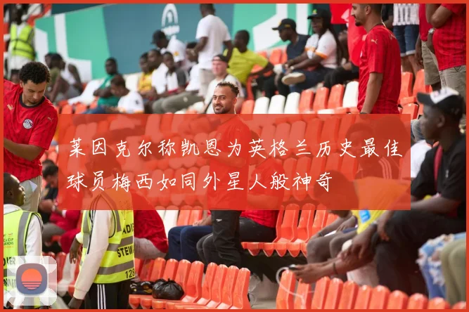 莱因克尔称凯恩为英格兰历史最佳球员梅西如同外星人般神奇